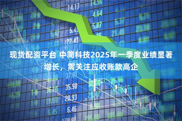 现货配资平台 中简科技2025年一季度业绩显著增长，需关注应收账款高企