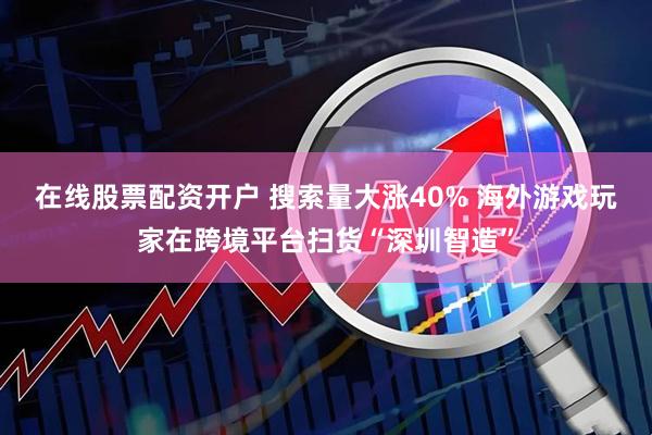 在线股票配资开户 搜索量大涨40% 海外游戏玩家在跨境平台扫货“深圳智造”