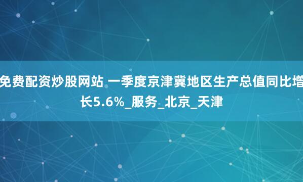 免费配资炒股网站 一季度京津冀地区生产总值同比增长5.6%_服务_北京_天津
