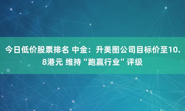 今日低价股票排名 中金：升美图公司目标价至10.8港元 维持“跑赢行业”评级