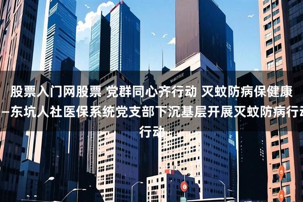 股票入门网股票 党群同心齐行动 灭蚊防病保健康——东坑人社医保系统党支部下沉基层开展灭蚊防病行动