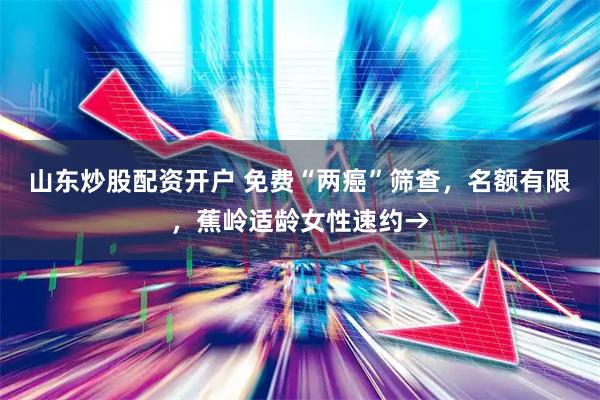 山东炒股配资开户 免费“两癌”筛查，名额有限，蕉岭适龄女性速约→