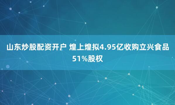 山东炒股配资开户 煌上煌拟4.95亿收购立兴食品51%股权