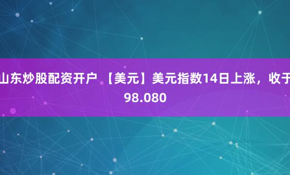山东炒股配资开户 【美元】美元指数14日上涨，收于98.080