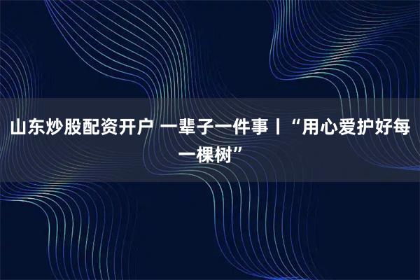 山东炒股配资开户 一辈子一件事丨“用心爱护好每一棵树”