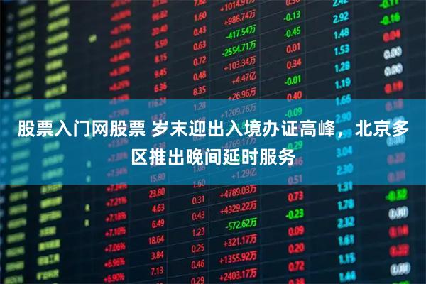 股票入门网股票 岁末迎出入境办证高峰，北京多区推出晚间延时服务