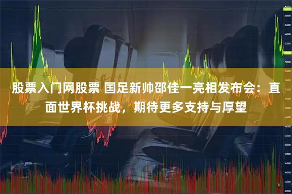 股票入门网股票 国足新帅邵佳一亮相发布会：直面世界杯挑战，期待更多支持与厚望