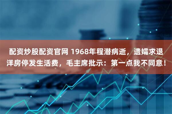 配资炒股配资官网 1968年程潜病逝，遗孀求退洋房停发生活费，毛主席批示：第一点我不同意！