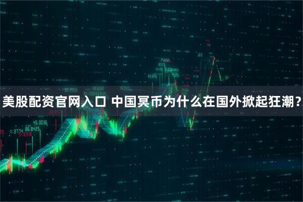 美股配资官网入口 中国冥币为什么在国外掀起狂潮？
