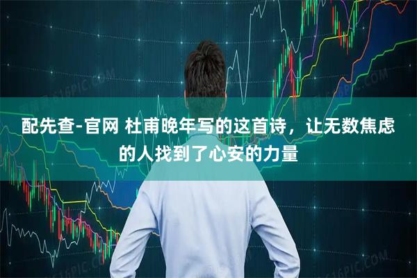 配先查-官网 杜甫晚年写的这首诗，让无数焦虑的人找到了心安的力量