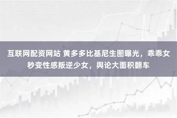 互联网配资网站 黄多多比基尼生图曝光，乖乖女秒变性感叛逆少女，舆论大面积翻车