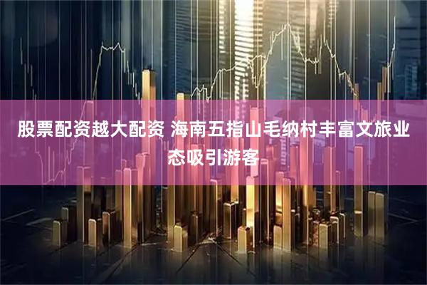 股票配资越大配资 海南五指山毛纳村丰富文旅业态吸引游客