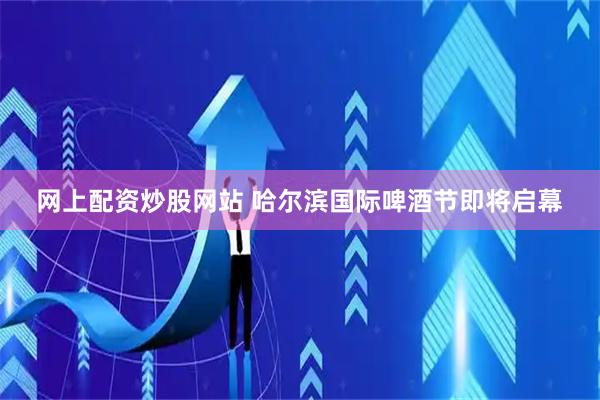 网上配资炒股网站 哈尔滨国际啤酒节即将启幕