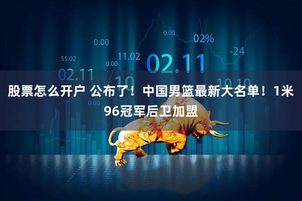 股票怎么开户 公布了！中国男篮最新大名单！1米96冠军后卫加盟