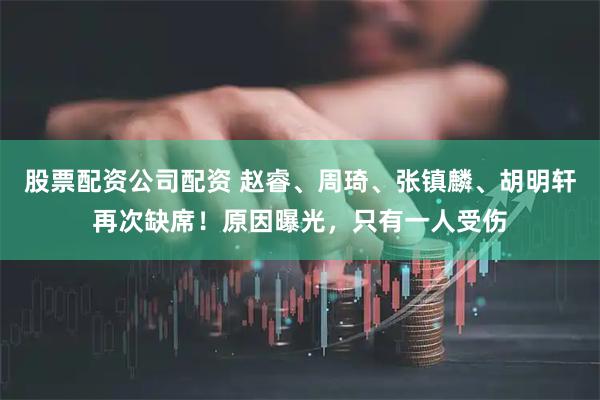 股票配资公司配资 赵睿、周琦、张镇麟、胡明轩再次缺席！原因曝光，只有一人受伤