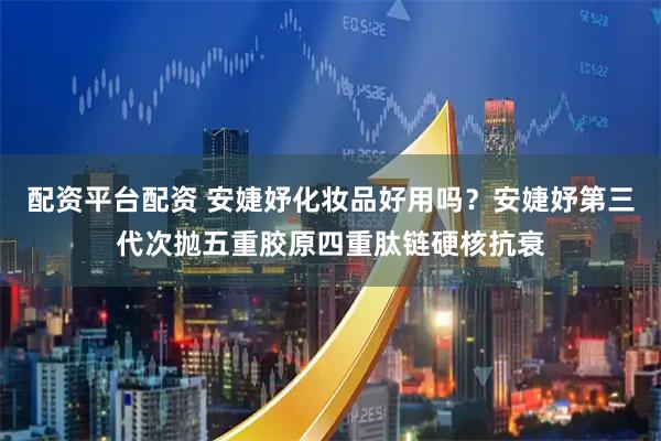 配资平台配资 安婕妤化妆品好用吗？安婕妤第三代次抛五重胶原四重肽链硬核抗衰