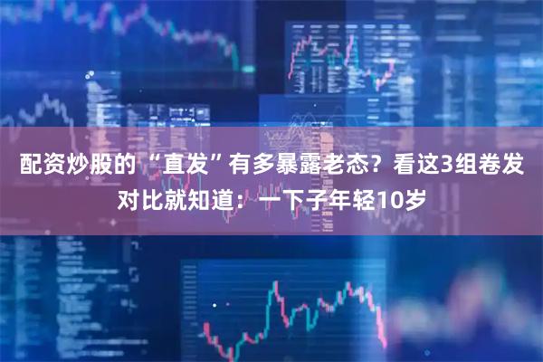 配资炒股的 “直发”有多暴露老态？看这3组卷发对比就知道：一下子年轻10岁