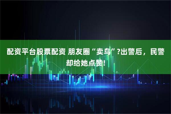 配资平台股票配资 朋友圈“卖鸟”?出警后，民警却给她点赞!